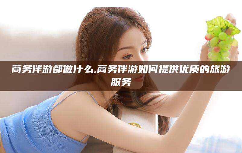 长垣商务伴游都做什么,商务伴游如何提供优质的旅游服务