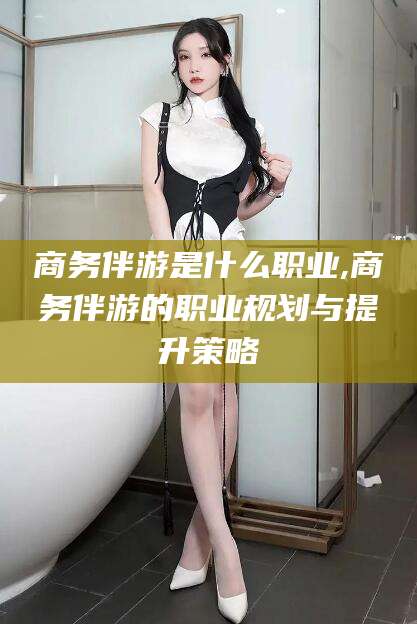 长垣商务伴游是什么职业,商务伴游的职业规划与提升策略