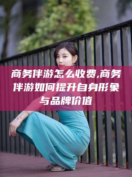 长垣商务伴游怎么收费,商务伴游如何提升自身形象与品牌价值