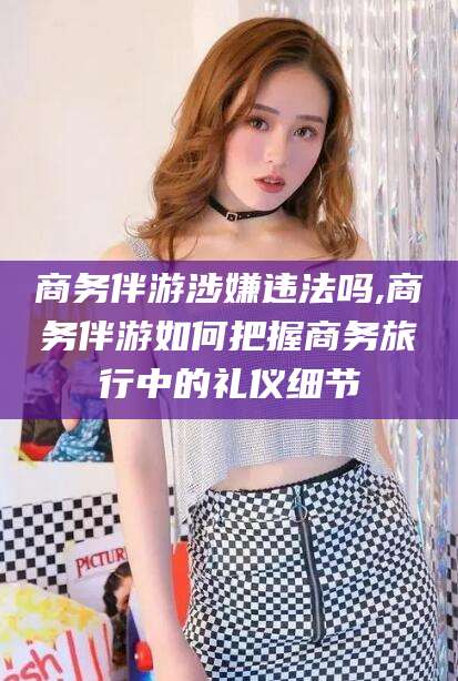 长垣商务伴游涉嫌违法吗,商务伴游如何把握商务旅行中的礼仪细节