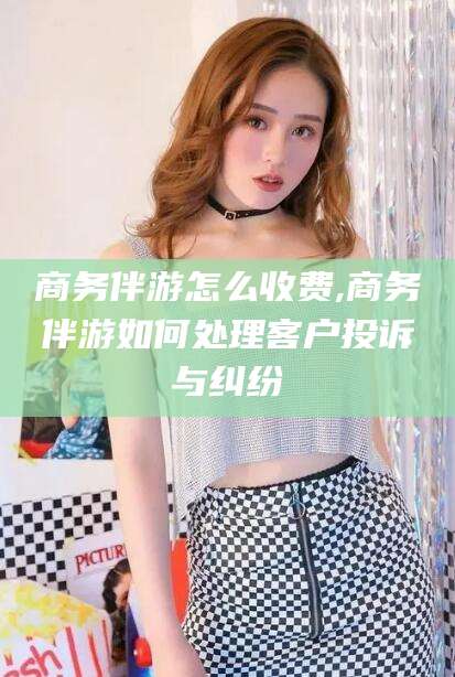 长垣商务伴游怎么收费,商务伴游如何处理客户投诉与纠纷