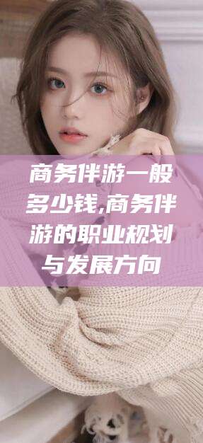 长垣商务伴游一般多少钱,商务伴游的职业规划与发展方向