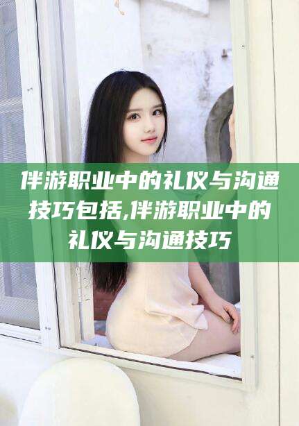 长垣伴游职业中的礼仪与沟通技巧包括,伴游职业中的礼仪与沟通技巧