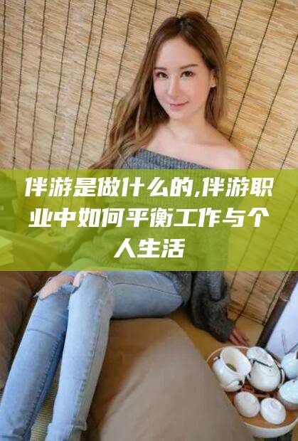 长垣伴游是做什么的,伴游职业中如何平衡工作与个人生活