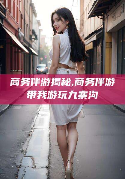 长垣商务伴游揭秘,商务伴游带我游玩九寨沟