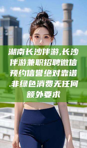 长垣湖南长沙伴游,长沙伴游兼职招聘微信预约信誉绝对靠谱.非绿色消费无任何额外要求