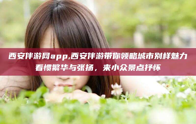 长垣西安伴游网app,西安伴游带你领略城市别样魅力看惯繁华与张扬，来小众景点抒怀