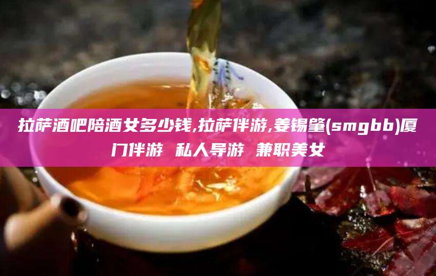 长垣拉萨酒吧陪酒女多少钱,拉萨伴游,姜锡肇(smgbb)厦门伴游 私人导游 兼职美女