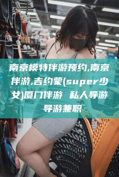 长垣南京模特伴游预约,南京伴游,吉约蒙(super少女)厦门伴游 私人导游 导游兼职