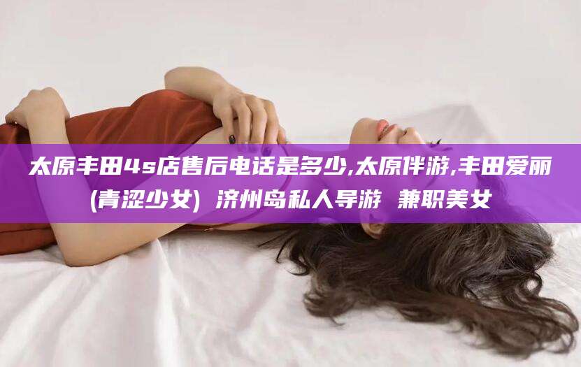 长垣太原丰田4s店售后电话是多少,太原伴游,丰田爱丽(青涩少女) 济州岛私人导游 兼职美女