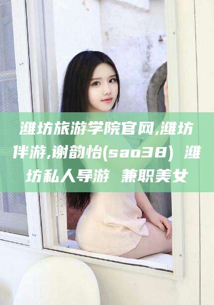 长垣潍坊旅游学院官网,潍坊伴游,谢韵怡(sao38) 潍坊私人导游 兼职美女