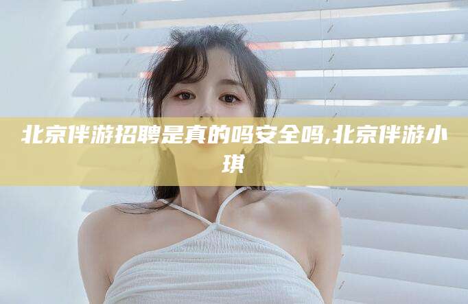 长垣北京伴游招聘是真的吗安全吗,北京伴游小琪