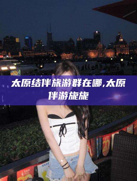 长垣太原结伴旅游群在哪,太原伴游旎旎