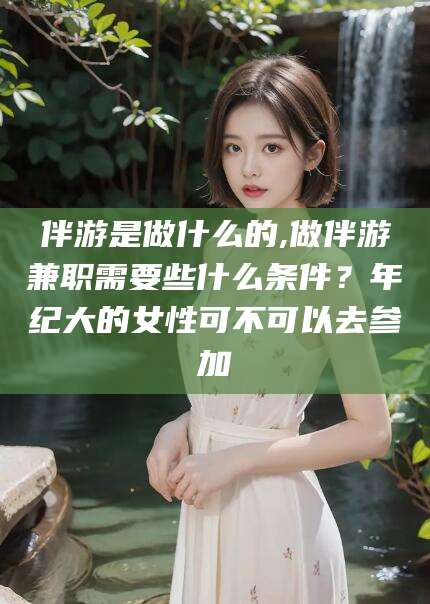 长垣伴游是做什么的,做伴游兼职需要些什么条件？年纪大的女性可不可以去参加