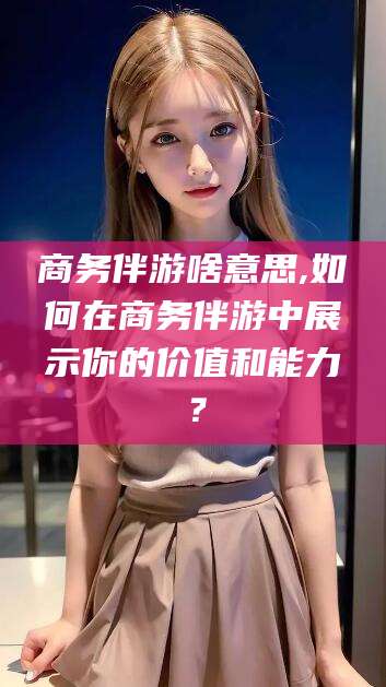 长垣商务伴游啥意思,如何在商务伴游中展示你的价值和能力？