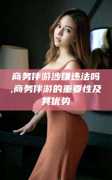 长垣商务伴游涉嫌违法吗,商务伴游的重要性及其优势