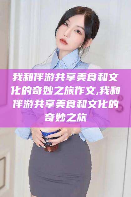 长垣我和伴游共享美食和文化的奇妙之旅作文,我和伴游共享美食和文化的奇妙之旅