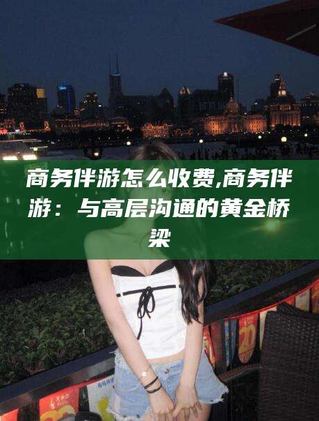 长垣商务伴游怎么收费,商务伴游：与高层沟通的黄金桥梁