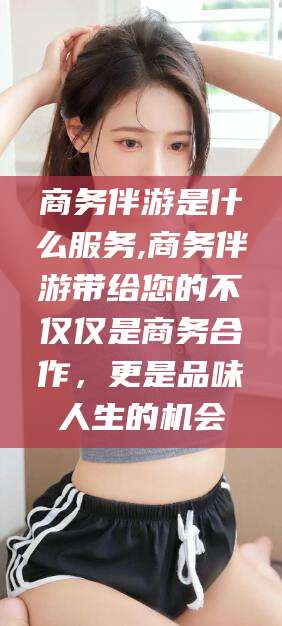 长垣商务伴游是什么服务,商务伴游带给您的不仅仅是商务合作，更是品味人生的机会