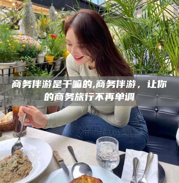 长垣商务伴游是干嘛的,商务伴游，让你的商务旅行不再单调