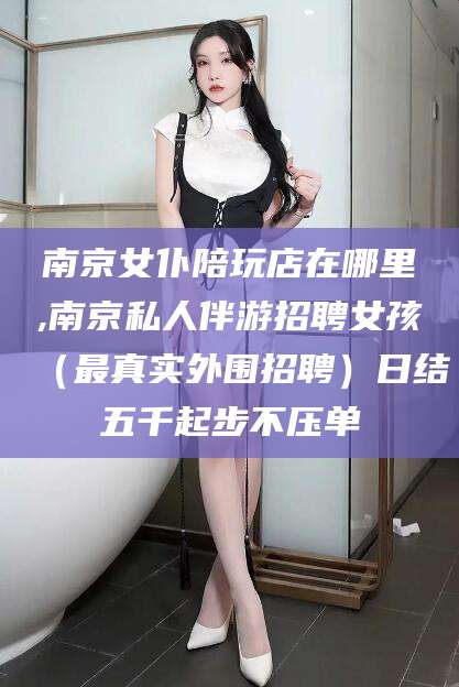 长垣南京女仆陪玩店在哪里,南京私人伴游招聘女孩（最真实外围招聘）日结五千起步不压单