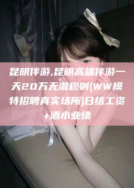 长垣昆明伴游,昆明高端伴游一天20万无潜规则(WW模特招聘真实场所)日结工资+酒水业绩