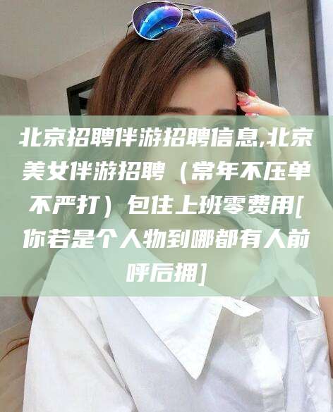 长垣北京招聘伴游招聘信息,北京美女伴游招聘（常年不压单不严打）包住上班零费用[你若是个人物到哪都有人前呼后拥]