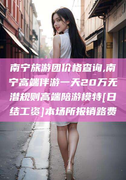 长垣南宁旅游团价格查询,南宁高端伴游一天20万无潜规则高端陪游模特[日结工资]本场所报销路费