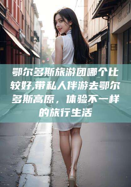 长垣鄂尔多斯旅游团哪个比较好,带私人伴游去鄂尔多斯高原，体验不一样的旅行生活