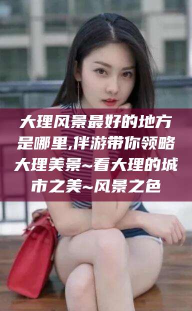 长垣大理风景最好的地方是哪里,伴游带你领略大理美景~看大理的城市之美~风景之色