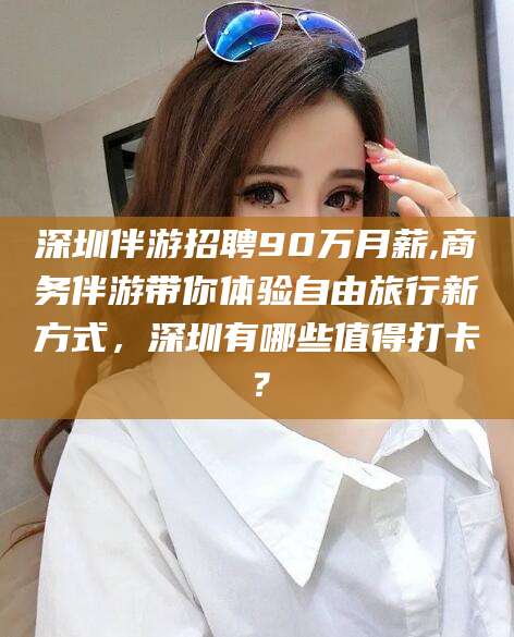 长垣深圳伴游招聘90万月薪,商务伴游带你体验自由旅行新方式，深圳有哪些值得打卡？