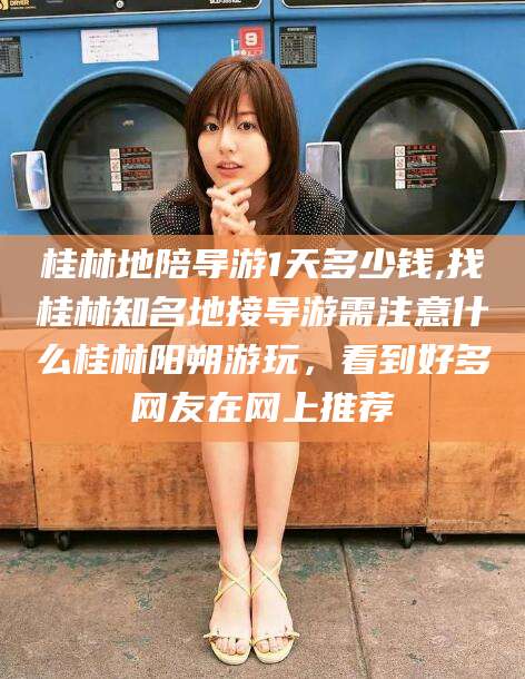 长垣桂林地陪导游1天多少钱,找桂林知名地接导游需注意什么桂林阳朔游玩，看到好多网友在网上推荐