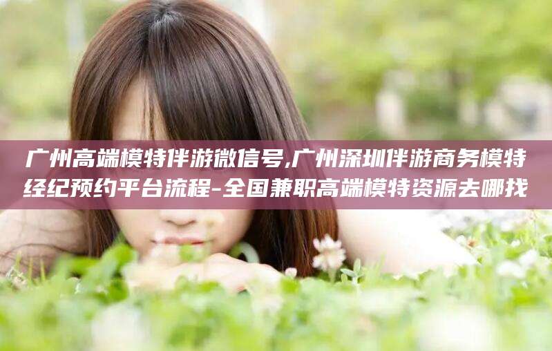 长垣广州高端模特伴游微信号,广州深圳伴游商务模特经纪预约平台流程-全国兼职高端模特资源去哪找