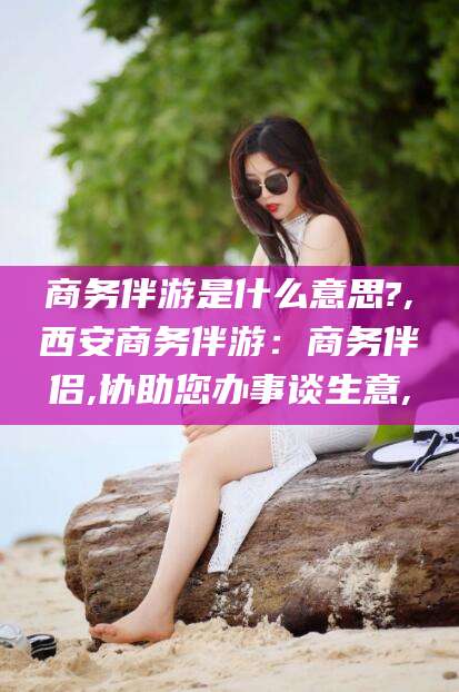 长垣商务伴游是什么意思?,西安商务伴游：商务伴侣,协助您办事谈生意,