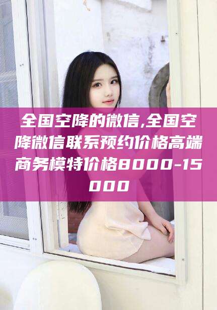 长垣全国空降的微信,全国空降微信联系预约价格高端商务模特价格8000-15000