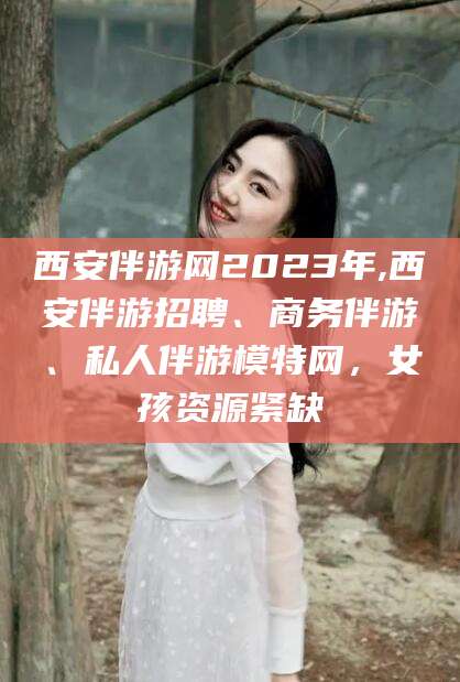 长垣西安伴游网2023年,西安伴游招聘、商务伴游、私人伴游模特网，女孩资源紧缺