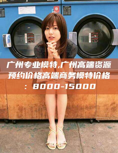 长垣广州专业模特,广州高端资源预约价格高端商务模特价格：8000-15000