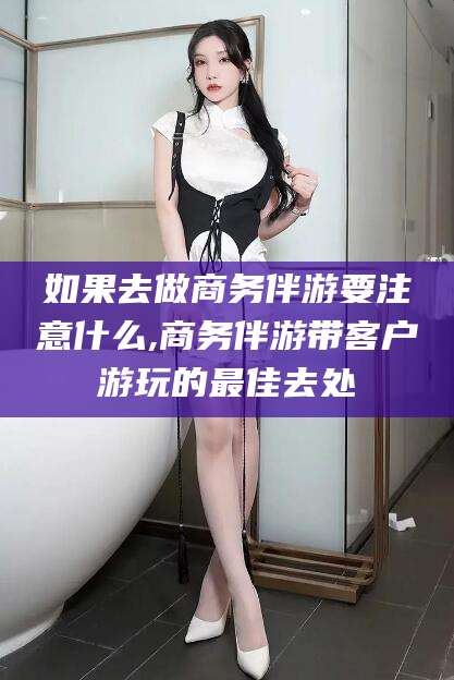 长垣如果去做商务伴游要注意什么,商务伴游带客户游玩的最佳去处