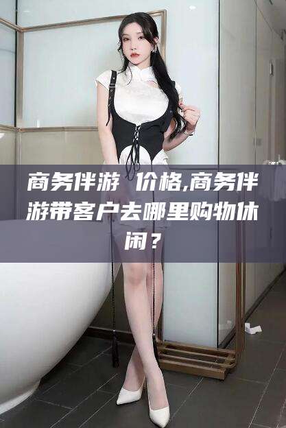 长垣商务伴游 价格,商务伴游带客户去哪里购物休闲？