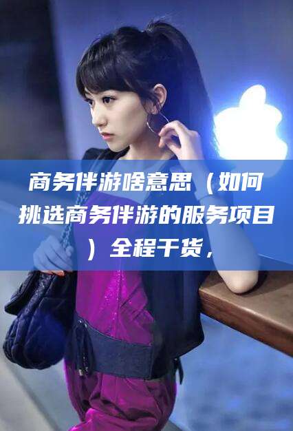长垣商务伴游啥意思（如何挑选商务伴游的服务项目）全程干货，