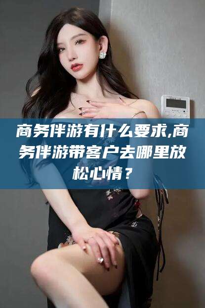 长垣商务伴游有什么要求,商务伴游带客户去哪里放松心情？