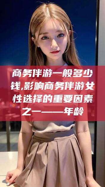 长垣商务伴游一般多少钱,影响商务伴游女性选择的重要因素之一——年龄