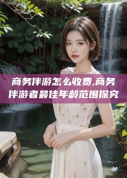 长垣商务伴游怎么收费,商务伴游者最佳年龄范围探究