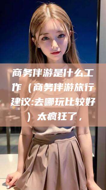 长垣商务伴游是什么工作（商务伴游旅行建议:去哪玩比较好）太疯狂了，