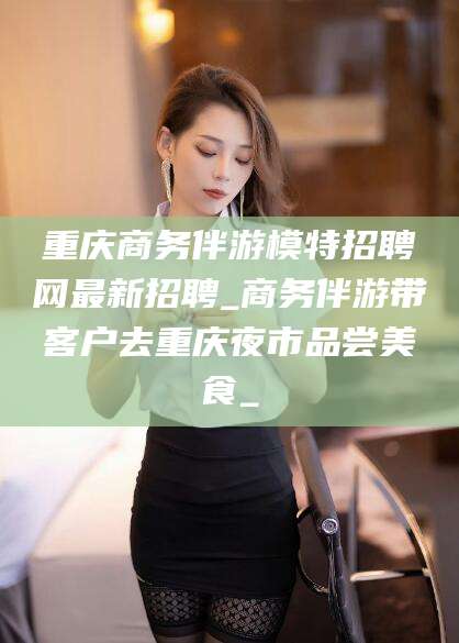 长垣重庆商务伴游模特招聘网最新招聘_商务伴游带客户去重庆夜市品尝美食_