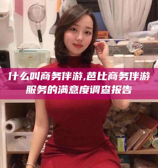 长垣什么叫商务伴游,芭比商务伴游服务的满意度调查报告