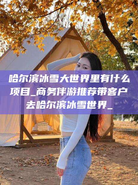 长垣哈尔滨冰雪大世界里有什么项目_商务伴游推荐带客户去哈尔滨冰雪世界_