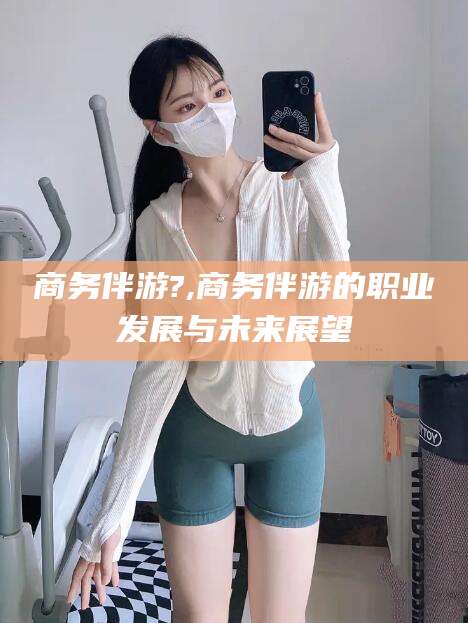 长垣商务伴游?,商务伴游的职业发展与未来展望