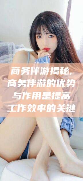 长垣商务伴游揭秘,商务伴游的优势与作用是提高工作效率的关键